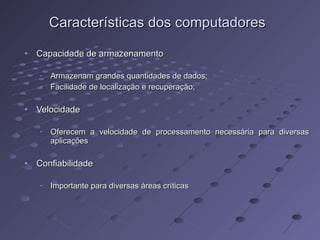 Características dos computadores Capacidade de armazenamento Armazenam grandes quantidades de dados; Facilidade de localização e recuperação; Velocidade Oferecem a velocidade de processamento necessária para diversas aplicações Confiabilidade Importante para diversas áreas críticas 