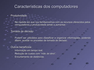 Características dos computadores Produtividade Na medida em que nos familiarizamos com os recursos oferecidos pelos computadores a produtividade tende a aumentar; Tomada de decisão Podem ser utilizados para classificar e organizar informações, podendo assim, auxiliar no processo de tomada de decisão;  Outros benefícios: Informação em tempo real; Redução de custos com “mão de obra”; Encurtamento de distâncias. 