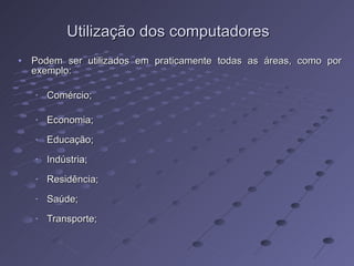 Utilização dos computadores Podem ser utilizados em praticamente todas as áreas, como por exemplo: Comércio; Economia; Educação; Indústria; Residência; Saúde; Transporte; 