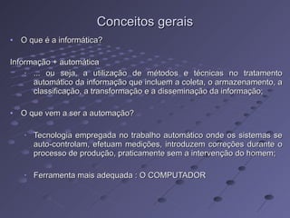 Conceitos gerais O que é a informática? Informação + automática ... ou seja, a utilização de métodos e técnicas no tratamento automático da informação que incluem a coleta, o armazenamento, a classificação, a transformação e a disseminação da informação; O que vem a ser a automação? Tecnologia empregada no trabalho automático onde os sistemas se auto-controlam, efetuam medições, introduzem correções durante o processo de produção, praticamente sem a intervenção do homem; Ferramenta mais adequada : O COMPUTADOR 