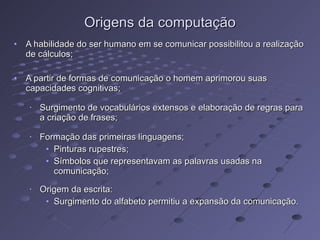 Origens da computação A habilidade do ser humano em se comunicar possibilitou a realização de cálculos; A partir de formas de comunicação o homem aprimorou suas capacidades cognitivas; Surgimento de vocabulários extensos e elaboração de regras para a criação de frases; Formação das primeiras linguagens; Pinturas rupestres; Símbolos que representavam as palavras usadas na comunicação; Origem da escrita: Surgimento do alfabeto permitiu a expansão da comunicação. 