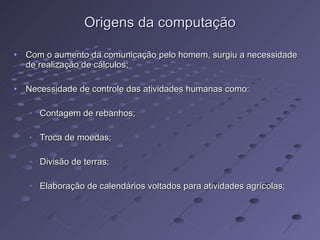 Origens da computação Com o aumento da comunicação pelo homem, surgiu a necessidade de realização de cálculos; Necessidade de controle das atividades humanas como: Contagem de rebanhos; Troca de moedas; Divisão de terras; Elaboração de calendários voltados para atividades agrícolas; 