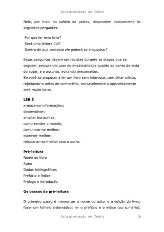 Interpretação de Texto
Nela, por meio do salteio de partes, respondem basicamente às
seguintes perguntas:
Por que ler este livro?
Será uma leitura útil?
Dentro de que contexto ele poderá se enquadrar?
Essas perguntas devem ser revistas durante as etapas que se
seguem, procurando usar de imparcialidade quanto ao ponto de vista
do autor, e o assunto, evitando preconceitos.
Se você se propuser a ler um livro sem interesse, com olhar crítico,
rejeitando-o antes de conhecê-lo, provavelmente o aproveitamento
será muito baixo.
LER É
armazenar informações;
desenvolver;
ampliar horizontes;
compreender o mundo;
comunicar-se melhor;
escrever melhor;
relacionar-se melhor com o outro.
Pré-leitura
Nome do livro
Autor
Dados bibliográficos
Prefácio e índice
Prólogo e introdução
Os passos da pré-leitura
O primeiro passo é memorizar o nome do autor e a edição do livro,
fazer um folheio sistemático: ler o prefácio e o índice (ou sumário),
Interpretação de Texto 10
 