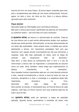 Interpretação de Texto
assunto do livro em duas frases. Já temos algum conteúdo para isso,
pois o encadeamento das idéias já é de nosso conhecimento. Procure,
agora, ler bem o livro, do início ao fim. Esta é a leitura efetiva,
aproveite bem este momento!
Fique atento!
Aproveite todas as informações que a pré-leitura ofereceu.
Não pare a leitura para buscar significados de palavras em dicionários
ou sublinhar textos – isto será feito em outro momento!
O QUARTO NÍVEL de leitura é o denominado de controle. Trata-se
de uma leitura com a qual vamos efetivamente acabar com qualquer
dúvida que ainda persista. Normalmente, os termos desconhecidos de
um texto são explicitados neste próprio texto, à medida que vamos
adiantando a leitura. Um mecanismo psicológico fará com que
fiquemos com aquela dúvida incomodando-nos até que tenhamos a
resposta. Caso não haja explicação no texto, será na etapa do
controle que lançaremos mão do dicionário.
Veja bem: a esta altura já conhecemos bem o livro e o ato de
interromper a leitura não vai fragmentar a compreensão do assunto
como um todo. Será, também, nessa etapa que sublinharemos os
tópicos importantes, se necessário.
Para ressaltar trechos importantes opte por um sinal discreto próximo
a eles, visando principalmente a marcar o local do texto em que se
encontra, obrigando-o a fixar a cronologia e a seqüência deste fato
importante, situando-o no livro.
Aproveite bem esta etapa de leitura!
Para auxiliar no estudo, é interessante que, ao final da leitura de cada
capítulo, você faça um breve resumo com suas próprias palavras de
tudo o que foi lido.
Um QUINTO NÍVEL pode ser opcional: a etapa da repetição
aplicada. Quando lemos, assimilamos o conteúdo do texto, mas
Interpretação de Texto 12
 