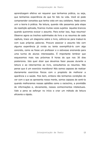 Interpretação de Texto
aprendizagem efetiva vai requerer que tenhamos prática, ou seja,
que tenhamos experiência do que foi lido na vida. Você só pode
compreender conceitos que tenha visto em seu cotidiano. Nada como
unir a teoria à prática. Na leitura, quando não passamos pela etapa
da repetição aplicada, ficamos muitas vezes sujeitos àqueles brancos
quando queremos evocar o assunto. Para evitar isso, faça resumos!
Observe agora os trechos sublinhados do livro e os resumos de cada
capítulo, trace um diagrama sobre o livro, esforce-se para traduzi-lo
com suas próprias palavras. Procure associar o assunto lido com
alguma experiência já vivida ou tente exemplificá-lo com algo
concreto, como se fosse um professor e o estivesse ensinando para
uma turma de alunos interessados. É importante lembrar que
esquecemos mais nas próximas 8 horas do que nos 30 dias
posteriores. Isto quer dizer que devemos fazer pausas durante a
leitura e ao retornarmos ao livro, consultamos os resumos. Não
pense que é um exercício monótono! Nós somos capazes de realizar
diariamente exercícios físicos com o propósito de melhorar a
aparência e a saúde. Pois bem, embora não tenhamos condições de
ver com o que se apresenta nossa mente, somos capazes de senti-la
quando melhoramos nossas aptidões como o raciocínio, a prontidão
de informações e, obviamente, nossos conhecimentos intelectuais.
Vale a pena se esforçar no início e criar um método de leitura
eficiente e rápido.
Interpretação de Texto 13
 