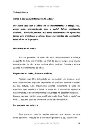 Interpretação de Texto
Vícios de leitura
Como é seu comportamento de leitor?
Por acaso você tem o hábito de ler movimentando a cabeça? Ou,
quem sabe, acompanhando com o dedo? Talvez vocalizando
baixinho... Você não percebe, mas esses movimentos são alguns dos
tantos que prejudicam a leitura. Esses movimentos são conhecidos
como vícios de linguagem.
Movimentar a cabeça
Procure perceber se você não está movimentando a cabeça
enquanto lê. Este movimento, ao final de pouco tempo, gera muito
cansaço além de não causar nenhum efeito positivo. Durante a leitura
apenas movimentamos os olhos.
Regressar no texto, durante a leitura
Pessoas que têm dificuldade de memorizar um assunto, que
não compreendem algumas expressões ou palavras tendem a voltar
na sua leitura. Este movimento apenas incrementa a falta de
memória, pois secciona a linha de raciocínio e raramente explica o
desconhecido, o que normalmente é elucidado no decorrer da leitura.
Procure sempre manter uma seqüência e não fique “indo e vindo” no
livro. O assunto pode se tornar um bicho de sete cabeças!
Ler palavra por palavra
Para escrever usamos muitas palavras que apenas servem
como adereços. Procure ler o conjunto e perceber o seu significado.
Interpretação de Texto 14
 