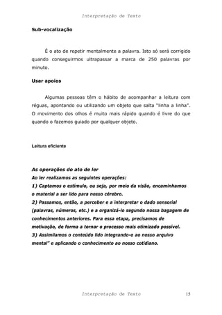 Interpretação de Texto
Sub-vocalização
É o ato de repetir mentalmente a palavra. Isto só será corrigido
quando conseguirmos ultrapassar a marca de 250 palavras por
minuto.
Usar apoios
Algumas pessoas têm o hábito de acompanhar a leitura com
réguas, apontando ou utilizando um objeto que salta “linha a linha”.
O movimento dos olhos é muito mais rápido quando é livre do que
quando o fazemos guiado por qualquer objeto.
Leitura eficiente
As operações do ato de ler
Ao ler realizamos as seguintes operações:
1) Captamos o estímulo, ou seja, por meio da visão, encaminhamos
o material a ser lido para nosso cérebro.
2) Passamos, então, a perceber e a interpretar o dado sensorial
(palavras, números, etc.) e a organizá-lo segundo nossa bagagem de
conhecimentos anteriores. Para essa etapa, precisamos de
motivação, de forma a tornar o processo mais otimizado possível.
3) Assimilamos o conteúdo lido integrando-o ao nosso arquivo
mental” e aplicando o conhecimento ao nosso cotidiano.
Interpretação de Texto 15
 
