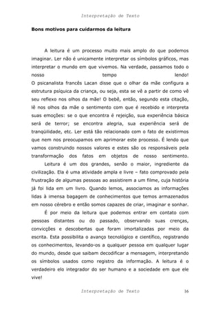 Interpretação de Texto
Bons motivos para cuidarmos da leitura
A leitura é um processo muito mais amplo do que podemos
imaginar. Ler não é unicamente interpretar os símbolos gráficos, mas
interpretar o mundo em que vivemos. Na verdade, passamos todo o
nosso tempo lendo!
O psicanalista francês Lacan disse que o olhar da mãe configura a
estrutura psíquica da criança, ou seja, esta se vê a partir de como vê
seu reflexo nos olhos da mãe! O bebê, então, segundo esta citação,
lê nos olhos da mãe o sentimento com que é recebido e interpreta
suas emoções: se o que encontra é rejeição, sua experiência básica
será de terror; se encontra alegria, sua experiência será de
tranqüilidade, etc. Ler está tão relacionado com o fato de existirmos
que nem nos preocupamos em aprimorar este processo. É lendo que
vamos construindo nossos valores e estes são os responsáveis pela
transformação dos fatos em objetos de nosso sentimento.
Leitura é um dos grandes, senão o maior, ingrediente da
civilização. Ela é uma atividade ampla e livre – fato comprovado pela
frustração de algumas pessoas ao assistirem a um filme, cuja história
já foi lida em um livro. Quando lemos, associamos as informações
lidas à imensa bagagem de conhecimentos que temos armazenados
em nosso cérebro e então somos capazes de criar, imaginar e sonhar.
É por meio da leitura que podemos entrar em contato com
pessoas distantes ou do passado, observando suas crenças,
convicções e descobertas que foram imortalizadas por meio da
escrita. Esta possibilita o avanço tecnológico e científico, registrando
os conhecimentos, levando-os a qualquer pessoa em qualquer lugar
do mundo, desde que saibam decodificar a mensagem, interpretando
os símbolos usados como registro da informação. A leitura é o
verdadeiro elo integrador do ser humano e a sociedade em que ele
vive!
Interpretação de Texto 16
 
