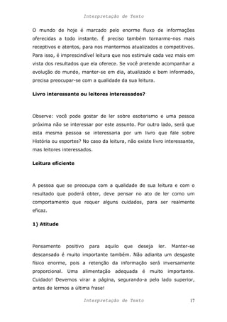 Interpretação de Texto
O mundo de hoje é marcado pelo enorme fluxo de informações
oferecidas a todo instante. É preciso também tornarmo-nos mais
receptivos e atentos, para nos mantermos atualizados e competitivos.
Para isso, é imprescindível leitura que nos estimule cada vez mais em
vista dos resultados que ela oferece. Se você pretende acompanhar a
evolução do mundo, manter-se em dia, atualizado e bem informado,
precisa preocupar-se com a qualidade da sua leitura.
Livro interessante ou leitores interessados?
Observe: você pode gostar de ler sobre esoterismo e uma pessoa
próxima não se interessar por este assunto. Por outro lado, será que
esta mesma pessoa se interessaria por um livro que fale sobre
História ou esportes? No caso da leitura, não existe livro interessante,
mas leitores interessados.
Leitura eficiente
A pessoa que se preocupa com a qualidade de sua leitura e com o
resultado que poderá obter, deve pensar no ato de ler como um
comportamento que requer alguns cuidados, para ser realmente
eficaz.
1) Atitude
Pensamento positivo para aquilo que deseja ler. Manter-se
descansado é muito importante também. Não adianta um desgaste
físico enorme, pois a retenção da informação será inversamente
proporcional. Uma alimentação adequada é muito importante.
Cuidado! Devemos virar a página, segurando-a pelo lado superior,
antes de lermos a última frase!
Interpretação de Texto 17
 