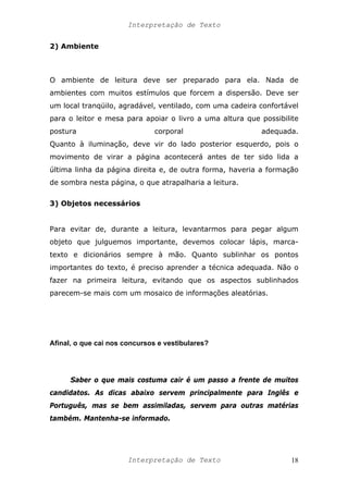 Interpretação de Texto
2) Ambiente
O ambiente de leitura deve ser preparado para ela. Nada de
ambientes com muitos estímulos que forcem a dispersão. Deve ser
um local tranqüilo, agradável, ventilado, com uma cadeira confortável
para o leitor e mesa para apoiar o livro a uma altura que possibilite
postura corporal adequada.
Quanto à iluminação, deve vir do lado posterior esquerdo, pois o
movimento de virar a página acontecerá antes de ter sido lida a
última linha da página direita e, de outra forma, haveria a formação
de sombra nesta página, o que atrapalharia a leitura.
3) Objetos necessários
Para evitar de, durante a leitura, levantarmos para pegar algum
objeto que julguemos importante, devemos colocar lápis, marca-
texto e dicionários sempre à mão. Quanto sublinhar os pontos
importantes do texto, é preciso aprender a técnica adequada. Não o
fazer na primeira leitura, evitando que os aspectos sublinhados
parecem-se mais com um mosaico de informações aleatórias.
Afinal, o que cai nos concursos e vestibulares?
Saber o que mais costuma cair é um passo a frente de muitos
candidatos. As dicas abaixo servem principalmente para Inglês e
Português, mas se bem assimiladas, servem para outras matérias
também. Mantenha-se informado.
Interpretação de Texto 18
 