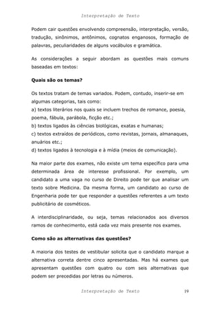 Interpretação de Texto
Podem cair questões envolvendo compreensão, interpretação, versão,
tradução, sinônimos, antônimos, cognatos enganosos, formação de
palavras, peculiaridades de alguns vocábulos e gramática.
As considerações a seguir abordam as questões mais comuns
baseadas em textos:
Quais são os temas?
Os textos tratam de temas variados. Podem, contudo, inserir-se em
algumas categorias, tais como:
a) textos literários nos quais se incluem trechos de romance, poesia,
poema, fábula, parábola, ficção etc.;
b) textos ligados às ciências biológicas, exatas e humanas;
c) textos extraídos de periódicos, como revistas, jornais, almanaques,
anuários etc.;
d) textos ligados à tecnologia e à mídia (meios de comunicação).
Na maior parte dos exames, não existe um tema específico para uma
determinada área de interesse profissional. Por exemplo, um
candidato a uma vaga no curso de Direito pode ter que analisar um
texto sobre Medicina. Da mesma forma, um candidato ao curso de
Engenharia pode ter que responder a questões referentes a um texto
publicitário de cosméticos.
A interdisciplinaridade, ou seja, temas relacionados aos diversos
ramos de conhecimento, está cada vez mais presente nos exames.
Como são as alternativas das questões?
A maioria dos testes de vestibular solicita que o candidato marque a
alternativa correta dentre cinco apresentadas. Mas há exames que
apresentam questões com quatro ou com seis alternativas que
podem ser precedidas por letras ou números.
Interpretação de Texto 19
 