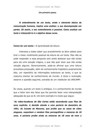 Interpretação de Texto
Um primeiro passo
O entendimento de um texto, ainda o elemento básico da
comunicação humana, implica uma análise: a sua decomposição em
partes. Só assim, o seu entendimento é possível. Como analisar um
texto e interpretá-lo é o objetivo desse curso.
Como ler um texto - O aprendizado da leitura
Interessa a todos saber que procedimento se deve adotar para
tirar o maior rendimento possível da leitura de um texto. Mas não se
pode responder a essa pergunta sem antes destacar que não existe
para ela uma solução mágica, o que não quer dizer que não exista
solução alguma. Genericamente, pode-se afirmar que uma leitura
proveitosa pressupõe, além do conhecimento lingüístico propriamente
dito, um repertório de informações exteriores ao texto, o que se
costuma chamar de conhecimento de mundo. A título e ilustração,
observe a questão seguinte, extraída de um vestibular da UNICAMP:
Às vezes, quando um texto é ambíguo, é o conhecimento de mundo
que o leitor tem dos fatos que lhe permite fazer uma interpretação
adequada do que se lê. Um bom exemplo é o texto que segue:
"As video-locadoras de São Carlos estão escondendo suas fitas de
sexo explícito. A decisão atende a uma portaria de dezembro de
1991, do Juizado de Menores, que proíbe que as casas de vídeo
aluguem, exponham e vendam fitas pornográficas a menores de 18
anos. A portaria proíbe ainda os menores de 18 anos de irem a
Interpretação de Texto 2
 