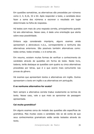 Interpretação de Texto
Em questões somatórias, as alternativas são precedidas por números
como 2, 4, 8,16, 32 e 64. Após responder o teste, o candidato deve
fazer a soma dos números e escrever o resultado em lugar
determinado na folha de respostas.
Há testes com mais de uma resposta correta, principalmente quando
há seis alternativas. Nesse caso, é dada uma orientação que alerta
sobre essa possibilidade.
Embora seja considerado impróprio, alguns exames ainda
apresentam a abreviatura n.d.a., correspondente a nenhuma das
alternativas anteriores. São possíveis também alternativas como:
todas certas; todas erradas; c e d certas etc.
Em resumo, existem muitas formas de verificar o conhecimento do
candidato através de questões em forma de teste. Neste livro,
todavia, terão destaque as questões com quatro ou cinco alternativas
precedidas por letras, que é o que ocorre mais comumente nas
provas do gênero.
Há exames que apresentam textos e alternativas em inglês. Outros
apresentam o texto em inglês e as alternativas em português.
E se nenhuma alternativa for exata?
Nem sempre a alternativa correta traduz exatamente os termos do
texto. Nesse caso, vale a que mais se aproximar da passagem
apresentada.
Cai muita gramática?
Em alguns exames cerca de metade das questões são específicas de
gramática. Mas muitas vezes o candidato não se dá conta de que
seus conhecimentos gramaticais estão sendo testados através do
texto.
Interpretação de Texto 20
 