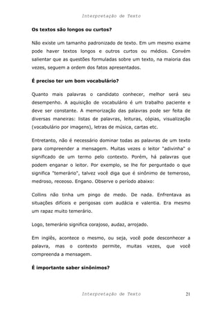 Interpretação de Texto
Os textos são longos ou curtos?
Não existe um tamanho padronizado de texto. Em um mesmo exame
pode haver textos longos e outros curtos ou médios. Convém
salientar que as questões formuladas sobre um texto, na maioria das
vezes, seguem a ordem dos fatos apresentados.
É preciso ter um bom vocabulário?
Quanto mais palavras o candidato conhecer, melhor será seu
desempenho. A aquisição de vocabulário é um trabalho paciente e
deve ser constante. A memorização das palavras pode ser feita de
diversas maneiras: listas de palavras, leituras, cópias, visualização
(vocabulário por imagens), letras de música, cartas etc.
Entretanto, não é necessário dominar todas as palavras de um texto
para compreender a mensagem. Muitas vezes o leitor "adivinha" o
significado de um termo pelo contexto. Porém, há palavras que
podem enganar o leitor. Por exemplo, se lhe for perguntado o que
significa "temerário", talvez você diga que é sinônimo de temeroso,
medroso, receoso. Engano. Observe o período abaixo:
Collins não tinha um pingo de medo. De nada. Enfrentava as
situações difíceis e perigosas com audácia e valentia. Era mesmo
um rapaz muito temerário.
Logo, temerário significa corajoso, audaz, arrojado.
Em inglês, acontece o mesmo, ou seja, você pode desconhecer a
palavra, mas o contexto permite, muitas vezes, que você
compreenda a mensagem.
É importante saber sinônimos?
Interpretação de Texto 21
 
