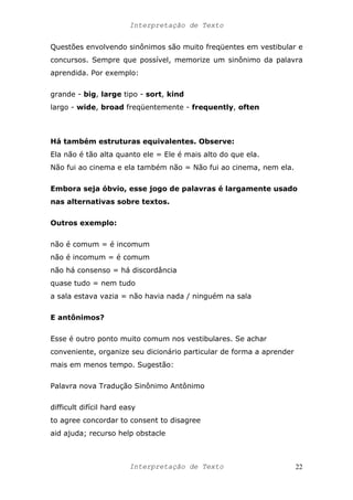 Interpretação de Texto
Questões envolvendo sinônimos são muito freqüentes em vestibular e
concursos. Sempre que possível, memorize um sinônimo da palavra
aprendida. Por exemplo:
grande - big, large tipo - sort, kind
largo - wide, broad freqüentemente - frequently, often
Há também estruturas equivalentes. Observe:
Ela não é tão alta quanto ele = Ele é mais alto do que ela.
Não fui ao cinema e ela também não = Não fui ao cinema, nem ela.
Embora seja óbvio, esse jogo de palavras é largamente usado
nas alternativas sobre textos.
Outros exemplo:
não é comum = é incomum
não é incomum = é comum
não há consenso = há discordância
quase tudo = nem tudo
a sala estava vazia = não havia nada / ninguém na sala
E antônimos?
Esse é outro ponto muito comum nos vestibulares. Se achar
conveniente, organize seu dicionário particular de forma a aprender
mais em menos tempo. Sugestão:
Palavra nova Tradução Sinônimo Antônimo
difficult difícil hard easy
to agree concordar to consent to disagree
aid ajuda; recurso help obstacle
Interpretação de Texto 22
 