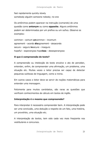 Interpretação de Texto
fast rapidamente quickly slowly
somebody alguém someone nobody; no one
Os antônimos podem aparecer na instrução (comando) de uma
questão como antonym ou como opposite. Alguns antônimos
podem ser determinados por um prefixo ou um sufixo. Observe os
exemplos:
common - comum uncommon - incomum
agreement - acordo disagreement - desacordo
secure - seguro insecure - inseguro
hopeful - esperançoso hopeless - desesperançoso
O que é compreensão de texto?
A compreensão ou intelecção do texto envolve o ato de perceber,
entender, enfim, de compreender uma afirmação, um problema, uma
situação etc. Muitas vezes o leitor precisa ser capaz de detectar
pequenas sutilezas de linguagem, como a ironia.
Em outros casos o leitor deve se servir de noções matemáticas para
entender uma mensagem.
Felizmente para muitos candidatos, são raras as questões que
verificam conhecimentos de cálculo em textos de inglês.
Interpretação é o mesmo que compreensão?
Para interpretar é necessário compreender bem. A interpretação pode
ser uma conclusão, uma dedução a respeito de um fato, uma história,
um provérbio, uma situação etc.
A interpretação de textos, tem sido cada vez mais freqüente nos
vestibulares e concursos.
Interpretação de Texto 23
 