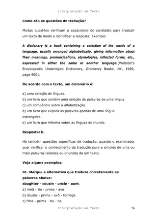 Interpretação de Texto
Como são as questões de tradução?
Muitas questões verificam a capacidade do candidato para traduzir
um texto de modo a identificar a resposta. Exemplo:
A dictionary is a book containing a selection of ihe words of a
language, usually arranged alphabetically, giving information about
fheir meanings, pronunciaafions, etymologies, inflected forms, etc.,
expressed in either the same or another language.(Webster's
Encyclopedic Unabridged Dictionary, Gramercy Books, NY, 1989,
page 400).
De acordo com o texto, um dicionário é:
a) uma seleção de línguas.
b) um livro que contém uma seleção de palavras de uma língua.
c) um compêndio sobre a alfabetização.
d) um livro que explica as palavras apenas de uma língua
estrangeira.
e) um livro que informa sobre as línguas do mundo.
Resposta: b.
Há também questões específicas de tradução, quando o examinador
quer verificar o conhecimento da tradução pura e simples de uma ou
mais palavras isoladas ou oriundas de um texto.
Veja alguns exemplos:
01. Marque a alternativa que traduza corretamente as
palavras abaixo:
daughter - cousin - uncle - aunt.
a) irmã - tio - primo - avó
b) doutor - prima - avô - formiga
c) filha - prima - tio - tia
Interpretação de Texto 24
 