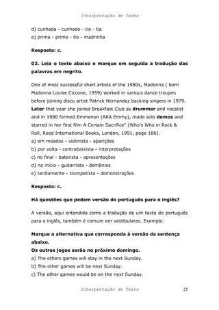 Interpretação de Texto
d) cunhada - cunhado - tio - tia
e) prima - primo - tio - madrinha
Resposta: c.
02. Leia o texto abaixo e marque em seguida a tradução das
palavras em negrito.
One of most successful chart artists of the 1980s, Madonna ( born
Madonna Louise Ciccone, 1959) worked in various dance troupes
before joining disco artist Patrick Hernandez backing singers in 1979.
Later that year she joined Breakfast Club as drummer and vocalist
and in 1980 formed Emmenon (AKA Emmy), made solo demos and
starred in her first film A Certain Sacrifice".(Who's Who in Rock &
Roll, Reed International Books, London, 1991, page 186).
a) em meados - violinista - aparições
b) por volta - contrabaixista - interpretações
c) no final - baterista - apresentações
d) no início - guitarrista - dem8nios
e) tardiamente - trompetista - demonstrações
Resposta: c.
Há questões que pedem versão do português para o inglês?
A versão, aqui entendida como a tradução de um texto do português
para o inglês, também é comum em vestibulares. Exemplo:
Marque a alternativa que corresponda à versão da sentença
abaixo.
Os outros jogos serão no próximo domingo.
a) The others games will stay in the next Sunday.
b) The other games will be next Sunday.
c) The other games would be on the next Sunday.
Interpretação de Texto 25
 