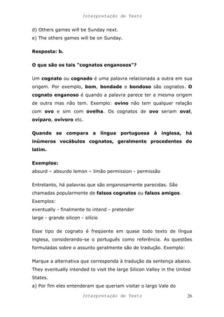 Interpretação de Texto
d) Others games will be Sunday next.
e) The others games will be on Sunday.
Resposta: b.
O que são os tais "cognatos enganosos"?
Um cognato ou cognado é uma palavra relacionada a outra em sua
origem. Por exemplo, bom, bondade e bondoso são cognatos. O
cognato enganoso é quando a palavra parece ter a mesma origem
de outra mas não tem. Exemplo: ovino não tem qualquer relação
com ovo e sim com ovelha. Os cognatos de ovo seriam oval,
ovíparo, ovívoro etc.
Quando se compara a língua portuguesa à inglesa, há
inúmeros vocábulos cognatos, geralmente procedentes do
latim.
Exemplos:
absurd – absurdo lemon – limão permission - permissão
Entretanto, há palavras que são enganosamente parecidas. São
chamadas popularmente de falsos cognatos ou falsos amigos.
Exemplos:
eventually - finalmente to intend - pretender
large - grande silicon - silício
Esse tipo de cognato é freqüente em quase todo texto de língua
inglesa, considerando-se o português como referência. As questões
formuladas sobre o assunto geralmente são de tradução. Exemplo:
Marque a alternativa que corresponda à tradução da sentença abaixo.
They eventually intended to visit the large Silicon Valley in the United
States.
a) Por fim eles entenderam que queriam visitar o largo Vale do
Interpretação de Texto 26
 