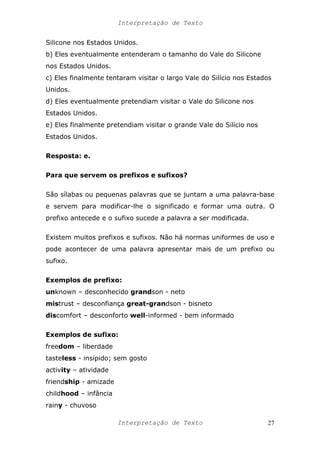 Interpretação de Texto
Silicone nos Estados Unidos.
b) Eles eventualmente entenderam o tamanho do Vale do Silicone
nos Estados Unidos.
c) Eles finalmente tentaram visitar o largo Vale do Silício nos Estados
Unidos.
d) Eles eventualmente pretendiam visitar o Vale do Silicone nos
Estados Unidos.
e) Eles finalmente pretendiam visitar o grande Vale do Silício nos
Estados Unidos.
Resposta: e.
Para que servem os prefixos e sufixos?
São sílabas ou pequenas palavras que se juntam a uma palavra-base
e servem para modificar-lhe o significado e formar uma outra. O
prefixo antecede e o sufixo sucede a palavra a ser modificada.
Existem muitos prefixos e sufixos. Não há normas uniformes de uso e
pode acontecer de uma palavra apresentar mais de um prefixo ou
sufixo.
Exemplos de prefixo:
unknown – desconhecido grandson - neto
mistrust – desconfiança great-grandson - bisneto
discomfort – desconforto well-informed - bem informado
Exemplos de sufixo:
freedom – liberdade
tasteless - insípido; sem gosto
activity – atividade
friendship - amizade
childhood – infância
rainy - chuvoso
Interpretação de Texto 27
 