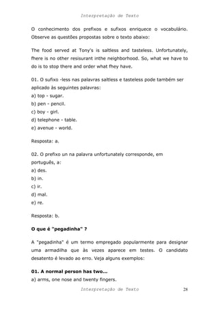 Interpretação de Texto
O conhecimento dos prefixos e sufixos enriquece o vocabulário.
Observe as questões propostas sobre o texto abaixo:
The food served at Tony's is saltless and tasteless. Unfortunately,
fhere is no other resisurant inthe neighborhood. So, what we have to
do is to stop there and order what fhey have.
01. O sufixo -less nas palavras saltless e tasteless pode também ser
aplicado às seguintes palavras:
a) top - sugar.
b) pen - pencil.
c) boy - girl.
d) telephone - table.
e) avenue - world.
Resposta: a.
02. O prefixo un na palavra unfortunately corresponde, em
português, a:
a) des.
b) in.
c) ir.
d) mal.
e) re.
Resposta: b.
O que é "pegadinha" ?
A "pegadinha" é um termo empregado popularmente para designar
uma armadilha que às vezes aparece em testes. O candidato
desatento é levado ao erro. Veja alguns exemplos:
01. A normal person has two...
a) arms, one nose and twenty fingers.
Interpretação de Texto 28
 