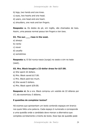 Interpretação de Texto
b) legs, two hands and one knee.
c) eyes, two hearts and one head.
d) years, one head and one heart.
e) shoulders, one neck and ten fingers.
Resposta: e. Os dedos do pé, em inglês, são chamados de toes.
Assim, uma pessoa normal possui ten fingers e ten toes.
02. The sun ___ rises in the west.
a) always
b) rarely
c) never
d) usually
e) sometimes
Resposta: c. O Sol nunca nasce (surge) no oeste e sim no leste
(east).
03. Mrs. Black bought a 22-dollar dress for $17.00.
a) She spent 22 dollars.
b) Mrs. Black saved $17.00.
c) Mrs. Black paid too much.
d) She saved 5 dollars.
e) Mrs. Black spent $39.00.
Resposta: d. Se a sra. Black comprou um vestido de 22 dólares por
17, ela economizou 5 dólares.
E questões de completar textos?
Há exames que apresentam um texto contendo espaços em branco
nos quais falta uma palavra. Cada espaço é numerado e corresponde
a uma questão onde o candidato deve marcar a alternativa que
completa corretamente o trecho do texto. Esse tipo de questão pode
Interpretação de Texto 29
 