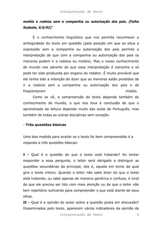 Interpretação de Texto
motéis e rodeios sem a companhia ou autorização dos pais. (Folha
Sudeste, 6/6/92)"
É o conhecimento lingüístico que nos permite reconhecer a
ambigüidade do texto em questão (pela posição em que se situa a
expressão sem a companhia ou autorização dos pais permite a
interpretação de que com a companhia ou autorização dos pais os
menores podem ir a rodeios ou motéis). Mas o nosso conhecimento
de mundo nos adverte de que essa interpretação é estranha e só
pode ter sido produzida por engano do redator. É muito provável que
ele tenha tido a intenção de dizer que os menores estão proibidos de
ir a rodeios sem a companhia ou autorização dos pais e de
freqüentarem motéis.
Como se vê, a compreensão do texto depende também do
conhecimento de mundo, o que nos leva à conclusão de que o
aprendizado da leitura depende muito das aulas de Português, mas
também de todas as outras disciplinas sem exceção.
- Três questões básicas
Uma boa medida para avaliar se o texto foi bem compreendido é a
resposta a três questões básicas:
I - Qual é a questão de que o texto está tratando? Ao tentar
responder a essa pergunta, o leitor será obrigado a distinguir as
questões secundárias da principal, isto é, aquela em torno da qual
gira o texto inteiro. Quando o leitor não sabe dizer do que o texto
está tratando, ou sabe apenas de maneira genérica e confusa, é sinal
de que ele precisa ser lido com mais atenção ou de que o leitor não
tem repertório suficiente para compreender o que está diante de seus
olhos.
II - Qual é a opinião do autor sobre a questão posta em discussão?
Disseminados pelo texto, aparecem vários indicadores da opinião de
Interpretação de Texto 3
 