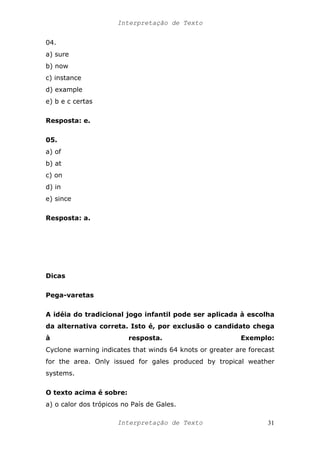 Interpretação de Texto
04.
a) sure
b) now
c) instance
d) example
e) b e c certas
Resposta: e.
05.
a) of
b) at
c) on
d) in
e) since
Resposta: a.
Dicas
Pega-varetas
A idéia do tradicional jogo infantil pode ser aplicada à escolha
da alternativa correta. Isto é, por exclusão o candidato chega
à resposta. Exemplo:
Cyclone warning indicates that winds 64 knots or greater are forecast
for the area. Only issued for gales produced by tropical weather
systems.
O texto acima é sobre:
a) o calor dos trópicos no País de Gales.
Interpretação de Texto 31
 