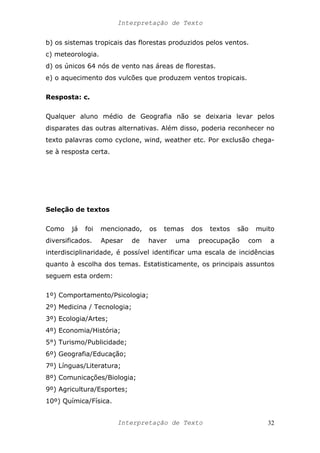 Interpretação de Texto
b) os sistemas tropicais das florestas produzidos pelos ventos.
c) meteorologia.
d) os únicos 64 nós de vento nas áreas de florestas.
e) o aquecimento dos vulcões que produzem ventos tropicais.
Resposta: c.
Qualquer aluno médio de Geografia não se deixaria levar pelos
disparates das outras alternativas. Além disso, poderia reconhecer no
texto palavras como cyclone, wind, weather etc. Por exclusão chega-
se à resposta certa.
Seleção de textos
Como já foi mencionado, os temas dos textos são muito
diversificados. Apesar de haver uma preocupação com a
interdisciplinaridade, é possível identificar uma escala de incidências
quanto à escolha dos temas. Estatisticamente, os principais assuntos
seguem esta ordem:
1º) Comportamento/Psicologia;
2º) Medicina / Tecnologia;
3º) Ecologia/Artes;
4º) Economia/História;
5°) Turismo/Publicidade;
6º) Geografia/Educação;
7º) Línguas/Literatura;
8º) Comunicações/Biologia;
9º) Agricultura/Esportes;
10º) Química/Física.
Interpretação de Texto 32
 