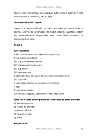 Interpretação de Texto
Todavia, convém lembrar que qualquer outro tema é possível. A lista
acima aponta a tendência, não a regra.
Compreensão pelo layout
Layout é a diagramação de um texto, sua estampa, seu arranjo na
página. Através da observação do layout algumas questões podem
ser eventualmente respondidas com uma certa margem de
segurança. Exemplo:
Texto 1
Aprícot potica
1 12- ounce can apricot cake-and-pastry filing
1 tablespoon comstarch
1/2 cup dark seedless raisins
1/4 tesspoon almond extract
1/3 cup sugar
1/4 taaspoon salt
1 package active dry yeast about 3 cups allpurpose flour
2/3 cup milk
4 tablespoons butter or margarine (1/2 stick)
2 eggs
2 tablespoons water
(Good Housekeeping, September,1984, page 203).
Após ler o texto acima podemos inferir que se trata de uma:
a) lista de compras.
b) receita de comida.
c) receita médica.
d) lista de preços.
e) prece.
Resposta: b.
Interpretação de Texto 33
 