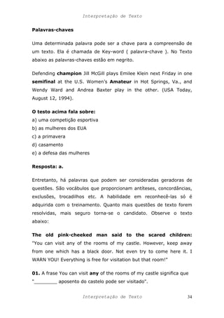 Interpretação de Texto
Palavras-chaves
Uma determinada palavra pode ser a chave para a compreensão de
um texto. Ela é chamada de Key-word ( palavra-chave ). No Texto
abaixo as palavras-chaves estão em negrito.
Defending champion Jill McGill plays Emilee Klein next Friday in one
semifinal at the U.S. Women’s Amateur in Hot Springs, Va., and
Wendy Ward and Andrea Baxter play in the other. (USA Today,
August 12, 1994).
O testo acima fala sobre:
a) uma competição esportiva
b) as mulheres dos EUA
c) a primavera
d) casamento
e) a defesa das mulheres
Resposta: a.
Entretanto, há palavras que podem ser consideradas geradoras de
questões. São vocábulos que proporcionam antíteses, concordâncias,
exclusões, trocadilhos etc. A habilidade em reconhecê-las só é
adquirida com o treinamento. Quanto mais questões de texto forem
resolvidas, mais seguro torna-se o candidato. Observe o texto
abaixo:
The old pink-cheeked man said to the scared children:
"You can visit any of the rooms of my castle. However, keep away
from one which has a black door. Not even try to come here it. I
WARN YOU! Everything is free for visitation but that room!"
01. A frase You can visit any of the rooms of my castle significa que
"________ aposento do castelo pode ser visitado".
Interpretação de Texto 34
 