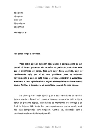 Interpretação de Texto
a) alguns
b) algum
c) só um
d) qualquer
e) nenhum
Resposta: d.
Não perca tempo e aprenda!
Você sabia que ler devagar pode afetar a compreensão de um
texto? O tempo gasto no ato de olhar as palavras pode fazer com
que o significado se perca. Isso não quer dizer, contudo, que ler
rapidamente seja, por si só uma qualidade: para se entender
corretamente o que se está lendo é preciso encontrar a velocidade
adequada a cada tipo de leitura. Alguns esclarecimentos sobre o tema
podem facilitar a descoberta da velocidade normal de cada pessoa
Se você quiser saber agora qual a sua velocidade de leitura,
faça o seguinte. Pegue um relógio e apronte-se para ler este artigo a
partir do próximo tópico, assinalando os momentos de começo e do
final da leitura. Não tente ler mais rapidamente que o usual; você
não está competindo com ninguém. Confira seu resultado com a
tabela colocada ao final da página 40.
Interpretação de Texto 35
 