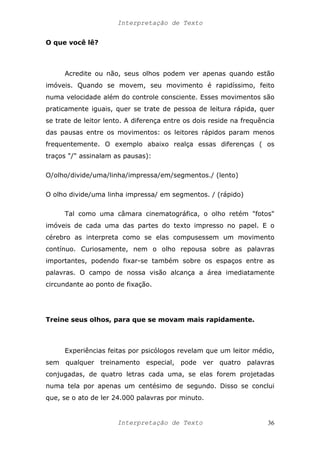 Interpretação de Texto
O que você lê?
Acredite ou não, seus olhos podem ver apenas quando estão
imóveis. Quando se movem, seu movimento é rapidíssimo, feito
numa velocidade além do controle consciente. Esses movimentos são
praticamente iguais, quer se trate de pessoa de leitura rápida, quer
se trate de leitor lento. A diferença entre os dois reside na frequência
das pausas entre os movimentos: os leitores rápidos param menos
frequentemente. O exemplo abaixo realça essas diferenças ( os
traços "/" assinalam as pausas):
O/olho/divide/uma/linha/impressa/em/segmentos./ (lento)
O olho divide/uma linha impressa/ em segmentos. / (rápido)
Tal como uma câmara cinematográfica, o olho retém "fotos"
imóveis de cada uma das partes do texto impresso no papel. E o
cérebro as interpreta como se elas compusessem um movimento
contínuo. Curiosamente, nem o olho repousa sobre as palavras
importantes, podendo fixar-se também sobre os espaços entre as
palavras. O campo de nossa visão alcança a área imediatamente
circundante ao ponto de fixação.
Treine seus olhos, para que se movam mais rapidamente.
Experiências feitas por psicólogos revelam que um leitor médio,
sem qualquer treinamento especial, pode ver quatro palavras
conjugadas, de quatro letras cada uma, se elas forem projetadas
numa tela por apenas um centésimo de segundo. Disso se conclui
que, se o ato de ler 24.000 palavras por minuto.
Interpretação de Texto 36
 
