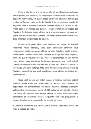 Interpretação de Texto
Entre o ato de ver e a compreensão do significado das palavras
existe porém, um intervalo de tempo aproximadamente um quinto de
segundo. Além disso, em quase todos os leitores adultos o tempo que
o olhar se fixa em cada ponto de fixação é de cerca de um quarto de
segundo. Mas a diferença entre os leitores rápidos e os lentos não
limita apenas ao tempo das pausas - inclui o total de repetições das
fixações. Os leitores lentos olham para o mesmo ponto, ou para um
ponto não muito distante, durante um tempo maior que o necessário
para entender o significado da palavra.
O que você pode fazer para acelerar seu ritmo de leitura?
Prestando muita atenção, você pode conseguir controlar seus
movimentos oculares ou a amplitude de suas fixações. Neste sentido,
voc6e pode também olhar mais adiante ao longo da linha digitada,
além do que habitualmente faz. Não se desencoraje se isso tornar
mais lentas suas primeiras tentativas. Acontece que você estará
dando um número maior de elementos para seu cérebro dominar, e
isso exige um certo esforço. Mas cinco minutos de prática por dia de
fixação - permitirão que você aperfeiçoe seus hábitos de leitura em
pouco tempo.
Caso você já seja um leitor rápido, o mesmo exercício poderá
acelerar ainda mais sua velocidade de leitura, sem prejuízo da
capacidade de compreensão do texto. Algumas pessoas alcançam
velocidades excepcionais, como 10.000 palavras por minuto. Mesmo
que você não precise, nem deseje chegar a tanto, não custa nada
considerar as seguintes regras, enquanto elas não prejudicam o
prazer de saborear a informação ou o estilo de texto.
1.Continue movendo sua leitura para diante, ampliando cada vez
mais o espaço de visão.
Interpretação de Texto 37
 