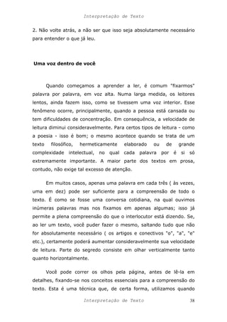 Interpretação de Texto
2. Não volte atrás, a não ser que isso seja absolutamente necessário
para entender o que já leu.
Uma voz dentro de você
Quando começamos a aprender a ler, é comum "fixarmos"
palavra por palavra, em voz alta. Numa larga medida, os leitores
lentos, ainda fazem isso, como se tivessem uma voz interior. Esse
fenômeno ocorre, principalmente, quando a pessoa está cansada ou
tem dificuldades de concentração. Em consequência, a velocidade de
leitura diminui consideravelmente. Para certos tipos de leitura - como
a poesia - isso é bom; o mesmo acontece quando se trata de um
texto filosófico, hermeticamente elaborado ou de grande
complexidade intelectual, no qual cada palavra por é si só
extremamente importante. A maior parte dos textos em prosa,
contudo, não exige tal excesso de atenção.
Em muitos casos, apenas uma palavra em cada três ( às vezes,
uma em dez) pode ser suficiente para a compreensão de todo o
texto. É como se fosse uma conversa cotidiana, na qual ouvimos
inúmeras palavras mas nos fixamos em apenas algumas; isso já
permite a plena compreensão do que o interlocutor está dizendo. Se,
ao ler um texto, você puder fazer o mesmo, saltando tudo que não
for absolutamente necessário ( os artigos e conectivos "o", "a", "e"
etc.), certamente poderá aumentar consideravelmente sua velocidade
de leitura. Parte do segredo consiste em olhar verticalmente tanto
quanto horizontalmente.
Você pode correr os olhos pela página, antes de lê-la em
detalhes, fixando-se nos conceitos essenciais para a compreensão do
texto. Esta é uma técnica que, de certa forma, utilizamos quando
Interpretação de Texto 38
 