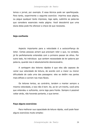 Interpretação de Texto
lemos o jornal, por exemplo. E essa técnica pode ser aperfeiçoada.
Para tanto, experimente o seguinte exercício: imprima essa página,
ou pegue qualquer texto impresso, logo após, sublinhe as palavras
que considera essenciais nesta página. Você descobrirá que uma
dúzia delas pode lhe oferecer a chave de que necessita.
Seja confiante
Aspecto importante para a velocidade é a autoconfiança do
leitor. Certas pessoas acham que precisam reler o que, na verdade,
já foi perfeitamente entendido com o primeiro passar de olhos. Por
outro lado, há indivíduos que sentem necessidade de ler palavra por
palavra, quando isso é absolutamente desnecessário.
A vantagem dos leitores rápidos é que eles são capazes de
variar sua velocidade de leitura, de acordo com a maior ou menor
dificuldade de cada uma das passagens: eles se detêm nas partes
mais difíceis e correm nas mais fáceis.
Os leitores lentos, ao contrário, tendem a manter sempre a
mesma velocidade, e isso não é bom. Se, ao ler um trecho, você acha
que entendeu o suficiente, corra logo para frente. Sempre é possível
voltar atrás, não havendo portanto, o que temer.
Faça alguns exercícios
Para melhorar sua capacidade de leitura rápida, você pode fazer
alguns exercícios muito simples:
Interpretação de Texto 39
 