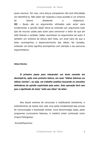 Interpretação de Texto
quem escreve. Por isso, uma leitura competente não terá dificuldade
em identificá-la. Não saber dar resposta a essa questão é um sintoma
de leitura desatenta e dispersiva.
III - Quais são os argumentos utilizados pelo autor para
fundamentar a opinião dada? Deve-se entender por argumento todo
tipo de recurso usado pelo autor para convencer o leitor de que ele
está falando a verdade. Saber reconhecer os argumentos do autor é
também um sintoma de leitura bem feita, um sinal claro de que o
leitor acompanhou o desenvolvimento das idéias. Na verdade,
entender um texto significa acompanhar com atenção o seu percurso
argumentativo.
Idéias Núcleo
O primeiro passo para interpretar um texto consiste em
decompô-lo, após uma primeira leitura, em suas "idéias básicas ou
idéias núcleo", ou seja, um trabalho analítico buscando os conceitos
definidores da opinião explicitada pelo autor. Esta operação fará com
que o significado do texto "salte aos olhos" do leitor.
Nos atuais exames de concursos e vestibulares brasileiros, o
entendimento de textos tem sido uma parte fundamental das provas
de Comunicação e Expressão Verbal, nova denominação dada, pelos
programas curriculares federais, à matéria antes conhecida como
Língua Portuguesa.
Exemplifiquemos:
Interpretação de Texto 4
 