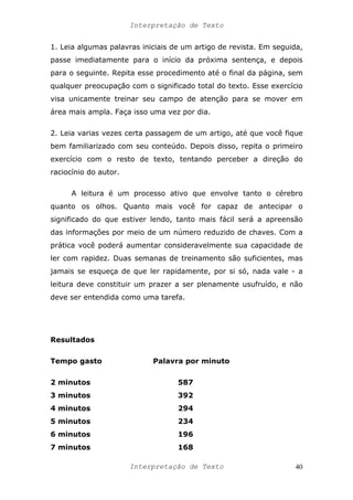 Interpretação de Texto
1. Leia algumas palavras iniciais de um artigo de revista. Em seguida,
passe imediatamente para o início da próxima sentença, e depois
para o seguinte. Repita esse procedimento até o final da página, sem
qualquer preocupação com o significado total do texto. Esse exercício
visa unicamente treinar seu campo de atenção para se mover em
área mais ampla. Faça isso uma vez por dia.
2. Leia varias vezes certa passagem de um artigo, até que você fique
bem familiarizado com seu conteúdo. Depois disso, repita o primeiro
exercício com o resto de texto, tentando perceber a direção do
raciocínio do autor.
A leitura é um processo ativo que envolve tanto o cérebro
quanto os olhos. Quanto mais você for capaz de antecipar o
significado do que estiver lendo, tanto mais fácil será a apreensão
das informações por meio de um número reduzido de chaves. Com a
prática você poderá aumentar consideravelmente sua capacidade de
ler com rapidez. Duas semanas de treinamento são suficientes, mas
jamais se esqueça de que ler rapidamente, por si só, nada vale - a
leitura deve constituir um prazer a ser plenamente usufruído, e não
deve ser entendida como uma tarefa.
Resultados
Tempo gasto Palavra por minuto
2 minutos 587
3 minutos 392
4 minutos 294
5 minutos 234
6 minutos 196
7 minutos 168
Interpretação de Texto 40
 
