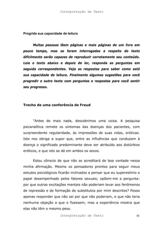 Interpretação de Texto
Progrida sua capacidade de leitura
Muitas pessoas lêem páginas e mais páginas de um livro em
pouco tempo, mas se forem interrogadas a respeito do texto
dificilmente serão capazes de reproduzir corretamente seu conteúdo.
Leia o texto abaixo e depois de ler, responda as perguntas em
seguida correspondentes. Veja as respostas para saber como está
sua capacidade de leitura. Finalmente algumas sugestões para você
progredir e outro texto com perguntas e respostas para você sentir
seu progresso.
Trecho de uma conferência de Freud
"Antes de mais nada, descobrimos uma coisa. A pesquisa
psicanalítica remete os sintomas das doenças dos pacientes, com
surpreendente regularidade, às impressões de suas vidas, eróticas.
Isto nos obriga a supor que, entre as influências que conduzem à
doença o significado predominante deve ser atribuído aos distúrbios
eróticos, e que isto se dá em ambos os sexos.
Estou cônscio de que não se acreditará de boa vontade nessa
minha afirmação. Mesmo os pensadores prontos para seguir meus
estudos psicológicos ficarão inclinados a pensar que eu superestimo o
papel desempenhado pelos fatores sexuais; opõem-me a pergunta:
por que outras excitações mentais não poderiam levar aos fenômenos
de repressão e de formação de substitutos por mim descritos? Posso
apenas responder que não sei por que não poderiam, e que não teria
nenhuma objeção a que o fizessem; mas a experiência mostra que
elas não têm o mesmo peso.
Interpretação de Texto 41
 