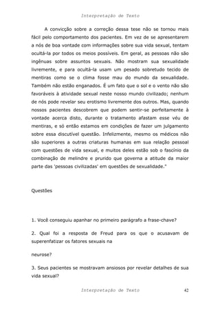 Interpretação de Texto
A convicção sobre a correção dessa tese não se tornou mais
fácil pelo comportamento dos pacientes. Em vez de se apresentarem
a nós de boa vontade com informações sobre sua vida sexual, tentam
ocultá-la por todos os meios possíveis. Em geral, as pessoas não são
ingênuas sobre assuntos sexuais. Não mostram sua sexualidade
livremente, e para ocultá-la usam um pesado sobretudo tecido de
mentiras como se o clima fosse mau do mundo da sexualidade.
Também não estão enganados. É um fato que o sol e o vento não são
favoráveis à atividade sexual neste nosso mundo civilizado; nenhum
de nós pode revelar seu erotismo livremente dos outros. Mas, quando
nossos pacientes descobrem que podem sentir-se perfeitamente à
vontade acerca disto, durante o tratamento afastam esse véu de
mentiras, e só então estamos em condições de fazer um julgamento
sobre essa discutível questão. Infelizmente, mesmo os médicos não
são superiores a outras criaturas humanas em sua relação pessoal
com questões de vida sexual, e muitos deles estão sob o fascínio da
combinação de melindre e prurido que governa a atitude da maior
parte das 'pessoas civilizadas' em questões de sexualidade."
Questões
1. Você conseguiu apanhar no primeiro parágrafo a frase-chave?
2. Qual foi a resposta de Freud para os que o acusavam de
superenfatizar os fatores sexuais na
neurose?
3. Seus pacientes se mostravam ansiosos por revelar detalhes de sua
vida sexual?
Interpretação de Texto 42
 