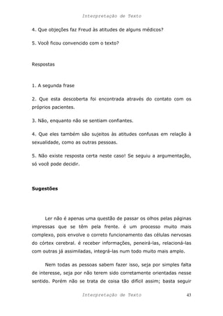 Interpretação de Texto
4. Que objeções faz Freud às atitudes de alguns médicos?
5. Você ficou convencido com o texto?
Respostas
1. A segunda frase
2. Que esta descoberta foi encontrada através do contato com os
próprios pacientes.
3. Não, enquanto não se sentiam confiantes.
4. Que eles também são sujeitos às atitudes confusas em relação à
sexualidade, como as outras pessoas.
5. Não existe resposta certa neste caso! Se seguiu a argumentação,
só você pode decidir.
Sugestões
Ler não é apenas uma questão de passar os olhos pelas páginas
impressas que se têm pela frente. é um processo muito mais
complexo, pois envolve o correto funcionamento das células nervosas
do córtex cerebral. é receber informações, peneirá-las, relacioná-las
com outras já assimiladas, integrá-las num todo muito mais amplo.
Nem todas as pessoas sabem fazer isso, seja por simples falta
de interesse, seja por não terem sido corretamente orientadas nesse
sentido. Porém não se trata de coisa tão difícil assim; basta seguir
Interpretação de Texto 43
 