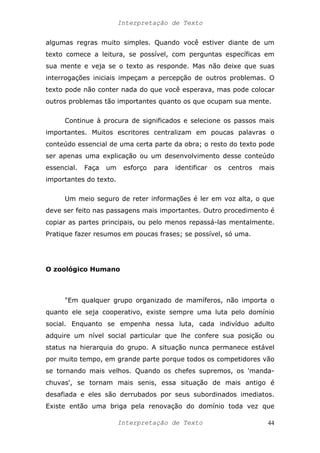 Interpretação de Texto
algumas regras muito simples. Quando você estiver diante de um
texto comece a leitura, se possível, com perguntas específicas em
sua mente e veja se o texto as responde. Mas não deixe que suas
interrogações iniciais impeçam a percepção de outros problemas. O
texto pode não conter nada do que você esperava, mas pode colocar
outros problemas tão importantes quanto os que ocupam sua mente.
Continue à procura de significados e selecione os passos mais
importantes. Muitos escritores centralizam em poucas palavras o
conteúdo essencial de uma certa parte da obra; o resto do texto pode
ser apenas uma explicação ou um desenvolvimento desse conteúdo
essencial. Faça um esforço para identificar os centros mais
importantes do texto.
Um meio seguro de reter informações é ler em voz alta, o que
deve ser feito nas passagens mais importantes. Outro procedimento é
copiar as partes principais, ou pelo menos repassá-las mentalmente.
Pratique fazer resumos em poucas frases; se possível, só uma.
O zoológico Humano
"Em qualquer grupo organizado de mamíferos, não importa o
quanto ele seja cooperativo, existe sempre uma luta pelo domínio
social. Enquanto se empenha nessa luta, cada indivíduo adulto
adquire um nível social particular que lhe confere sua posição ou
status na hierarquia do grupo. A situação nunca permanece estável
por muito tempo, em grande parte porque todos os competidores vão
se tornando mais velhos. Quando os chefes supremos, os 'manda-
chuvas', se tornam mais senis, essa situação de mais antigo é
desafiada e eles são derrubados por seus subordinados imediatos.
Existe então uma briga pela renovação do domínio toda vez que
Interpretação de Texto 44
 