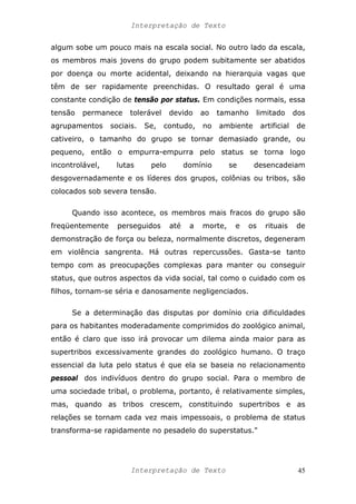 Interpretação de Texto
algum sobe um pouco mais na escala social. No outro lado da escala,
os membros mais jovens do grupo podem subitamente ser abatidos
por doença ou morte acidental, deixando na hierarquia vagas que
têm de ser rapidamente preenchidas. O resultado geral é uma
constante condição de tensão por status. Em condições normais, essa
tensão permanece tolerável devido ao tamanho limitado dos
agrupamentos sociais. Se, contudo, no ambiente artificial de
cativeiro, o tamanho do grupo se tornar demasiado grande, ou
pequeno, então o empurra-empurra pelo status se torna logo
incontrolável, lutas pelo domínio se desencadeiam
desgovernadamente e os líderes dos grupos, colônias ou tribos, são
colocados sob severa tensão.
Quando isso acontece, os membros mais fracos do grupo são
freqüentemente perseguidos até a morte, e os rituais de
demonstração de força ou beleza, normalmente discretos, degeneram
em violência sangrenta. Há outras repercussões. Gasta-se tanto
tempo com as preocupações complexas para manter ou conseguir
status, que outros aspectos da vida social, tal como o cuidado com os
filhos, tornam-se séria e danosamente negligenciados.
Se a determinação das disputas por domínio cria dificuldades
para os habitantes moderadamente comprimidos do zoológico animal,
então é claro que isso irá provocar um dilema ainda maior para as
supertribos excessivamente grandes do zoológico humano. O traço
essencial da luta pelo status é que ela se baseia no relacionamento
pessoal dos indivíduos dentro do grupo social. Para o membro de
uma sociedade tribal, o problema, portanto, é relativamente simples,
mas, quando as tribos crescem, constituindo supertribos e as
relações se tornam cada vez mais impessoais, o problema de status
transforma-se rapidamente no pesadelo do superstatus."
Interpretação de Texto 45
 