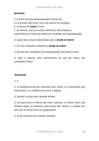 Interpretação de Texto
Questões
1. O tema principal desta passagem afirma que:
a. os animais não levam uma vida natural no zoológico;
b. a procura do status é ruim;
c. os homens, como os outros mamíferos, são forçados a
superenfatizar as lutas por status em condições de superpopulação
2. Quais são as duas razões dadas para a tensão de status?
3. Em que condições é tolerável a tensão de status?
4. Nomeie dois resultados da superpopulação nos grupos sociais
5. Qual o aspecto mais característico da luta por status nas
sociedades tribais?
Respostas
1. C
2. O envelhecimento dos membros mais velhos e o crescimento dos
mais jovens, e a incidência de morte e doença.
3. Quando o grupo não é grande demais.
4. As lutas entre os líderes são mais violentas; os líderes ficam sob
pressão rígida; os membros mais fracos são mortos; o cuidado dos
pais com os filhos torna-se negligenciado.
5. A luta se baseia nas relações pessoais.
Interpretação de Texto 46
 