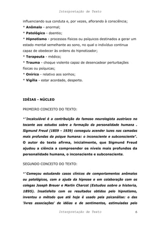 Interpretação de Texto
influenciando sua conduta e, por vezes, aflorando à consciência;
* Anômalo - anormal;
* Patológico - doentio;
* Hipnotismo - processos físicos ou psíquicos destinados a gerar um
estado mental semelhante ao sono, no qual o indivíduo continua
capaz de obedecer às ordens do hipnotizador;
* Terapeuta - médico;
* Trauma - choque violento capaz de desencadear perturbações
físicas ou psíquicas;
* Onírico - relativo aos sonhos;
* Vigília - estar acordado, desperto.
IDÉIAS - NÚCLEO
PRIMEIRO CONCEITO DO TEXTO:
*"Incalculável é a contribuição do famoso neurologista austríaco no
tocante aos estudos sobre a formação da personalidade humana .
Sigmund Freud (1859 - 1939) conseguiu acender luzes nas camadas
mais profundas da psique humana: o inconsciente e subconsciente".
O autor do texto afirma, inicialmente, que Sigmund Freud
ajudou a ciência a compreender os níveis mais profundos da
personalidade humana, o inconsciente e subconsciente.
SEGUNDO CONCEITO DO TEXTO:
*"Começou estudando casos clínicos de comportamentos anômalos
ou patológicos, com a ajuda da hipnose e em colaboração com os
colegas Joseph Breuer e Martin Charcot (Estudos sobre a histeria,
1895). Insatisfeito com os resultados obtidos pelo hipnotismo,
inventou o método que até hoje é usado pela psicanálise: o das
'livres associações' de idéias e de sentimentos, estimuladas pelo
Interpretação de Texto 6
 