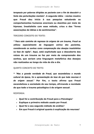 Interpretação de Texto
terapeuta por palavras dirigidas ao paciente com o fim de descobrir a
fonte das perturbações mentais". A segunda idéia - núcleo mostra
que Freud deu início à sua pesquisa estudando os
comportamentos humanos anormais ou doentios por meio da
hipnose. Insatisfeito com esse método, criou o das "livres
associações de idéias e de sentimentos".
TERCEIRO CONCEITO DO TEXTO:
*"Para este caminho de regresso às origens de um trauma, Freud se
utilizou especialmente da linguagem onírica dos pacientes,
considerando os sonhos como compensação dos desejos insatisfeitos
na fase de vigília". Aqui, está explicitado que a descoberta das
raízes de um trauma se faz por meio da compreensão dos
sonhos, que seriam uma linguagem metafórica dos desejos
não realizados ao longo da vida do dia a dia.
QUARTO CONCEITO DO TEXTO:
* "Mas a grande novidade de Freud, que escandalizou o mundo
cultural da época, foi a apresentação da tese de que toda neurose é
de origem sexual." Por fim, o texto afirma que Freud
escandalizou a sociedade de seu tempo, afirmando a novidade
de que todo o trauma psicológico é de origem sexual.
RESPONDA:
• Qual foi a contribuição de Freud para a Psicologia?
• Explique o primeiro método usado por Freud.
• Qual foi o seu segundo método de análise?
• Em que Freud é original quanto à explicação da neurose?
Interpretação de Texto 7
 