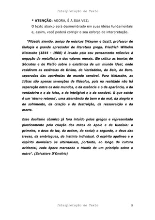Interpretação de Texto
* ATENÇÃO: AGORA, É A SUA VEZ:
O texto abaixo será desmembrado em suas idéias fundamentais
e, assim, você poderá corrigir o seu esforço de interpretação.
"Filósofo alemão, amigo de músicos (Wagner e Liszt), professor de
filologia e grande apreciador de literatura grega, Friedrich Wilhelm
Nietzsche (1844 - 1900) é levado pelo seu pensamento reflexivo à
negação da metafísica e dos valores morais. Ele critica as teorias de
Sócrates e de Platão sobre a existência de um mundo ideal, onde
residiram as essências do Divino, do Verdadeiro, do Belo, do Bom,
separadas das aparências do mundo sensível. Para Nietzsche, as
Idéias são apenas invenções de filósofos, pois na realidade não há
separação entre os dois mundos, o da essência e o da aparência, o do
verdadeiro e o do falso, o do inteligível e o do sensível. O que existe
é um 'eterno retorno', uma alternância do bem e do mal, da alegria e
do sofrimento, da criação e da destruição, da ressurreição e da
morte.
Esse dualismo cósmico já fora intuído pelos gregos e representado
plasticamente pela criação dos mitos de Apolo e de Dionísio: o
primeiro, o deus da luz, da ordem, do social; o segundo, o deus das
trevas, da embriaguez, do instinto individual. O espírito apolíneo e o
espírito dionisíaco se alternariam, portanto, ao longo da cultura
ocidental, cada época marcando o triunfo de um princípio sobre o
outro". (Salvatore D'Onofrio)
Interpretação de Texto 8
 