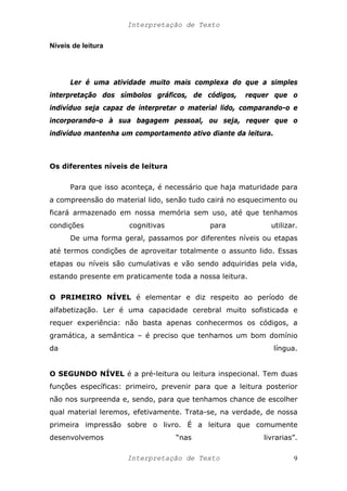 Interpretação de Texto
Níveis de leitura
Ler é uma atividade muito mais complexa do que a simples
interpretação dos símbolos gráficos, de códigos, requer que o
indivíduo seja capaz de interpretar o material lido, comparando-o e
incorporando-o à sua bagagem pessoal, ou seja, requer que o
indivíduo mantenha um comportamento ativo diante da leitura.
Os diferentes níveis de leitura
Para que isso aconteça, é necessário que haja maturidade para
a compreensão do material lido, senão tudo cairá no esquecimento ou
ficará armazenado em nossa memória sem uso, até que tenhamos
condições cognitivas para utilizar.
De uma forma geral, passamos por diferentes níveis ou etapas
até termos condições de aproveitar totalmente o assunto lido. Essas
etapas ou níveis são cumulativas e vão sendo adquiridas pela vida,
estando presente em praticamente toda a nossa leitura.
O PRIMEIRO NÍVEL é elementar e diz respeito ao período de
alfabetização. Ler é uma capacidade cerebral muito sofisticada e
requer experiência: não basta apenas conhecermos os códigos, a
gramática, a semântica – é preciso que tenhamos um bom domínio
da língua.
O SEGUNDO NÍVEL é a pré-leitura ou leitura inspecional. Tem duas
funções específicas: primeiro, prevenir para que a leitura posterior
não nos surpreenda e, sendo, para que tenhamos chance de escolher
qual material leremos, efetivamente. Trata-se, na verdade, de nossa
primeira impressão sobre o livro. É a leitura que comumente
desenvolvemos “nas livrarias”.
Interpretação de Texto 9
 