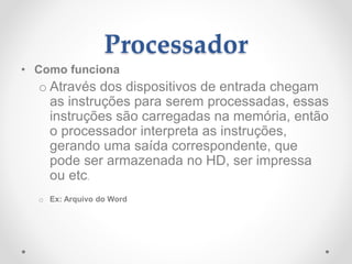 Processador
• Como funciona
o Através dos dispositivos de entrada chegam
as instruções para serem processadas, essas
instruções são carregadas na memória, então
o processador interpreta as instruções,
gerando uma saída correspondente, que
pode ser armazenada no HD, ser impressa
ou etc.
o Ex: Arquivo do Word
 