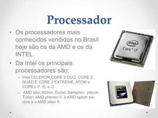 Processador
• Os processadores mais
conhecidos vendidos no Brasil
hoje são os da AMD e os da
INTEL.
• Da Intel os principais
processadores são:
o Intel CELERON,CORE 2 DUO, CORE 2
QUAD E CORE 2 EXTREME, ATOM e
COREs i7, i5, e i3
o AMD são: Athlon, Duron, Sempron, pteron,
Turion, AMD phenon II, o AMD option six-
core e o AMD atlon II.
 